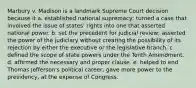 Marbury v. Madison is a landmark Supreme Court decision because it a. established national supremacy; turned a case that involved the issue of states' rights into one that asserted national power. b. set the precedent for judicial review; asserted the power of the judiciary without creating the possibility of its rejection by either the executive or the legislative branch. c. defined the scope of state powers under the Tenth Amendment. d. affirmed the necessary and proper clause. e. helped to end Thomas Jefferson's political career; gave more power to the presidency, at the expense of Congress.