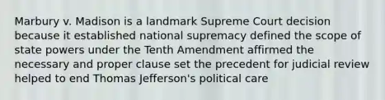 Marbury v. Madison is a landmark Supreme Court decision because it established national supremacy defined the scope of state powers under the Tenth Amendment affirmed the necessary and proper clause set the precedent for judicial review helped to end Thomas Jefferson's political care