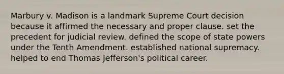 Marbury v. Madison is a landmark Supreme Court decision because it affirmed the necessary and proper clause. set the precedent for judicial review. defined the scope of state powers under the Tenth Amendment. established national supremacy. helped to end Thomas Jefferson's political career.