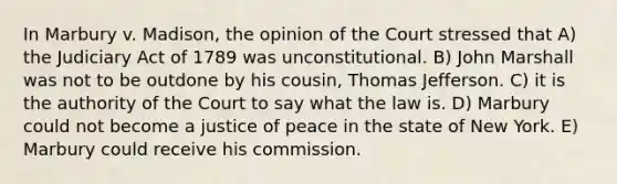 In Marbury v. Madison, the opinion of the Court stressed that A) the Judiciary Act of 1789 was unconstitutional. B) John Marshall was not to be outdone by his cousin, Thomas Jefferson. C) it is the authority of the Court to say what the law is. D) Marbury could not become a justice of peace in the state of New York. E) Marbury could receive his commission.