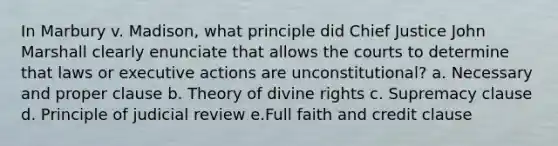 In Marbury v. Madison, what principle did Chief Justice John Marshall clearly enunciate that allows the courts to determine that laws or executive actions are unconstitutional? a. Necessary and proper clause b. Theory of divine rights c. Supremacy clause d. Principle of judicial review e.Full faith and credit clause