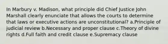 In Marbury v. Madison, what principle did Chief Justice John Marshall clearly enunciate that allows the courts to determine that laws or executive actions are unconstitutional? a.Principle of judicial review b.Necessary and proper clause c.Theory of divine rights d.Full faith and credit clause e.Supremacy clause