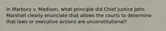 In Marbury v. Madison, what principle did Chief Justice John Marshall clearly enunciate that allows the courts to determine that laws or executive actions are unconstitutional?