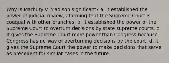 Why is Marbury v. Madison significant? a. It established the power of judicial review, affirming that the Supreme Court is coequal with other branches. b. It established the power of the Supreme Court to overturn decisions by state supreme courts. c. It gives the Supreme Court more power than Congress because Congress has no way of overturning decisions by the court. d. It gives the Supreme Court the power to make decisions that serve as precedent for similar cases in the future.