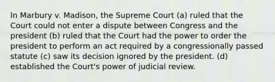 In Marbury v. Madison, the Supreme Court (a) ruled that the Court could not enter a dispute between Congress and the president (b) ruled that the Court had the power to order the president to perform an act required by a congressionally passed statute (c) saw its decision ignored by the president. (d) established the Court's power of judicial review.