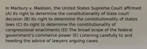 In Marbury v. Madison, the United States Supreme Court affirmed (A) Its right to determine the constitutionality of state court decision (B) Its right to determine the constitutionality of states laws (C) Its right to determine the constitutionality of congressional enactments (D) The broad scope of the federal government's commerce power (E) Listening carefully to and heeding the advice of lawyers arguing cases