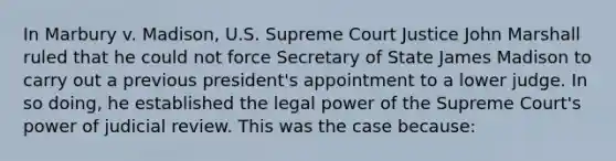 In Marbury v. Madison, U.S. Supreme Court Justice John Marshall ruled that he could not force Secretary of State James Madison to carry out a previous president's appointment to a lower judge. In so doing, he established the legal power of the Supreme Court's power of judicial review. This was the case because: