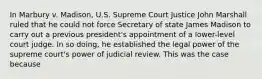 In Marbury v. Madison, U.S. Supreme Court Justice John Marshall ruled that he could not force Secretary of state James Madison to carry out a previous president's appointment of a lower-level court judge. In so doing, he established the legal power of the supreme court's power of judicial review. This was the case because