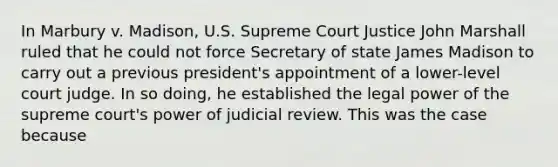 In Marbury v. Madison, U.S. Supreme Court Justice John Marshall ruled that he could not force Secretary of state James Madison to carry out a previous president's appointment of a lower-level court judge. In so doing, he established the legal power of the supreme court's power of judicial review. This was the case because