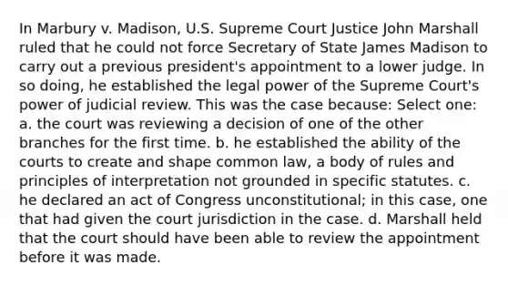 In Marbury v. Madison, U.S. Supreme Court Justice John Marshall ruled that he could not force Secretary of State James Madison to carry out a previous president's appointment to a lower judge. In so doing, he established the legal power of the Supreme Court's power of judicial review. This was the case because: Select one: a. the court was reviewing a decision of one of the other branches for the first time. b. he established the ability of the courts to create and shape common law, a body of rules and principles of interpretation not grounded in specific statutes. c. he declared an act of Congress unconstitutional; in this case, one that had given the court jurisdiction in the case. d. Marshall held that the court should have been able to review the appointment before it was made.