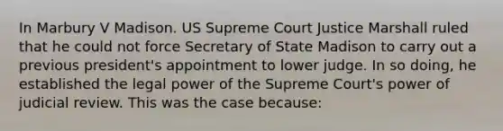 In Marbury V Madison. US Supreme Court Justice Marshall ruled that he could not force Secretary of State Madison to carry out a previous president's appointment to lower judge. In so doing, he established the legal power of the Supreme Court's power of judicial review. This was the case because: