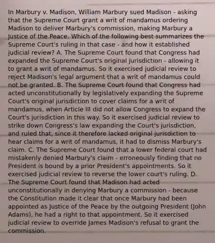 In Marbury v. Madison, William Marbury sued Madison - asking that the Supreme Court grant a writ of mandamus ordering Madison to deliver Marbury's commission, making Marbury a Justice of the Peace. Which of the following best summarizes the Supreme Court's ruling in that case - and how it established judicial review? A. The Supreme Court found that Congress had expanded the Supreme Court's original jurisdiction - allowing it to grant a writ of mandamus. So it exercised judicial review to reject Madison's legal argument that a writ of mandamus could not be granted. B. The Supreme Court found that Congress had acted unconstitutionally by legislatively expanding the Supreme Court's original jurisdiction to cover claims for a writ of mandamus, when Article III did not allow Congress to expand the Court's jurisdiction in this way. So it exercised judicial review to strike down Congress's law expanding the Court's jurisdiction, and ruled that, since it therefore lacked original jurisdiction to hear claims for a writ of mandamus, it had to dismiss Marbury's claim. C. The Supreme Court found that a lower federal court had mistakenly denied Marbury's claim - erroneously finding that no President is bound by a prior President's appointments. So it exercised judicial review to reverse the lower court's ruling. D. The Supreme Court found that Madison had acted unconstitutionally in denying Marbury a commission - because the Constitution made it clear that once Marbury had been appointed as Justice of the Peace by the outgoing President (John Adams), he had a right to that appointment. So it exercised judicial review to override James Madison's refusal to grant the commission.