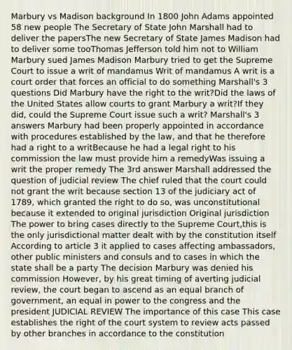 Marbury vs Madison background In 1800 John Adams appointed 58 new people The Secretary of State John Marshall had to deliver the papersThe new Secretary of State James Madison had to deliver some tooThomas Jefferson told him not to William Marbury sued James Madison Marbury tried to get the Supreme Court to issue a writ of mandamus Writ of mandamus A writ is a court order that forces an official to do something Marshall's 3 questions Did Marbury have the right to the writ?Did the laws of the United States allow courts to grant Marbury a writ?If they did, could the Supreme Court issue such a writ? Marshall's 3 answers Marbury had been properly appointed in accordance with procedures established by the law, and that he therefore had a right to a writBecause he had a legal right to his commission the law must provide him a remedyWas issuing a writ the proper remedy The 3rd answer Marshall addressed the question of judicial review The chief ruled that the court could not grant the writ because section 13 of the judiciary act of 1789, which granted the right to do so, was unconstitutional because it extended to original jurisdiction Original jurisdiction The power to bring cases directly to the Supreme Court,this is the only jurisdictional matter dealt with by the constitution itself According to article 3 it applied to cases affecting ambassadors, other public ministers and consuls and to cases in which the state shall be a party The decision Marbury was denied his commission However, by his great timing of averting judicial review, the court began to ascend as an equal branch of government, an equal in power to the congress and the president JUDICIAL REVIEW The importance of this case This case establishes the right of the court system to review acts passed by other branches in accordance to the constitution