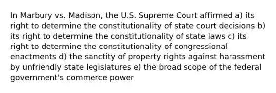 In Marbury vs. Madison, the U.S. Supreme Court affirmed a) its right to determine the constitutionality of state court decisions b) its right to determine the constitutionality of state laws c) its right to determine the constitutionality of congressional enactments d) the sanctity of property rights against harassment by unfriendly state legislatures e) the broad scope of the federal government's commerce power