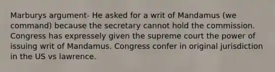 Marburys argument- He asked for a writ of Mandamus (we command) because the secretary cannot hold the commission. Congress has expressely given the supreme court the power of issuing writ of Mandamus. Congress confer in original jurisdiction in the US vs lawrence.