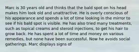 Marc is 30 years old and thinks that the bald spot on his head makes him look old and unattractive. He is overly conscious of his appearance and spends a lot of time looking in the mirror to see if his bald spot is visible. He has also tried many treatments, such as topical creams and steroid injections, to get his hair to grow back. He has spent a lot of time and money on various remedies, but none have been successful. Now he avoids social gatherings. Marc displays signs of