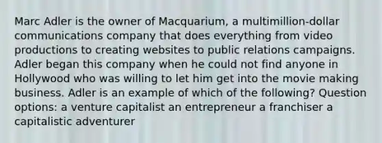 Marc Adler is the owner of Macquarium, a multimillion-dollar communications company that does everything from video productions to creating websites to public relations campaigns. Adler began this company when he could not find anyone in Hollywood who was willing to let him get into the movie making business. Adler is an example of which of the following? Question options: a venture capitalist an entrepreneur a franchiser a capitalistic adventurer