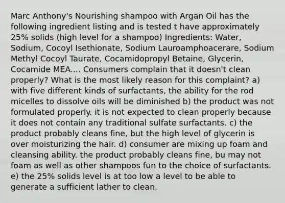 Marc Anthony's Nourishing shampoo with Argan Oil has the following ingredient listing and is tested t have approximately 25% solids (high level for a shampoo) Ingredients: Water, Sodium, Cocoyl Isethionate, Sodium Lauroamphoacerare, Sodium Methyl Cocoyl Taurate, Cocamidopropyl Betaine, Glycerin, Cocamide MEA.... Consumers complain that it doesn't clean properly? What is the most likely reason for this complaint? a) with five different kinds of surfactants, the ability for the rod micelles to dissolve oils will be diminished b) the product was not formulated properly. it is not expected to clean properly because it does not contain any traditional sulfate surfactants. c) the product probably cleans fine, but the high level of glycerin is over moisturizing the hair. d) consumer are mixing up foam and cleansing ability. the product probably cleans fine, bu may not foam as well as other shampoos fun to the choice of surfactants. e) the 25% solids level is at too low a level to be able to generate a sufficient lather to clean.