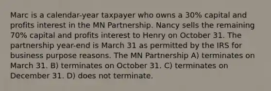 Marc is a calendar-year taxpayer who owns a 30% capital and profits interest in the MN Partnership. Nancy sells the remaining 70% capital and profits interest to Henry on October 31. The partnership year-end is March 31 as permitted by the IRS for business purpose reasons. The MN Partnership A) terminates on March 31. B) terminates on October 31. C) terminates on December 31. D) does not terminate.