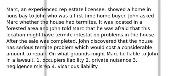 Marc, an experienced rep estate licensee, showed a home in lions bay to John who was a first time home buyer. John asked Marc whether the house had termites. It was located in a forested area and John told Marc that he was afraid that this location might have termite infestation problems in the house. After the sale was completed, John discovered that the house has serious termite problem which would cost a considerable amount to repair. On what grounds might Marc be liable to John in a lawsuit. 1. occupiers liability 2. private nuisance 3. negligence misrep 4. vicarious liability