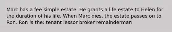 Marc has a fee simple estate. He grants a life estate to Helen for the duration of his life. When Marc dies, the estate passes on to Ron. Ron is the: tenant lessor broker remainderman