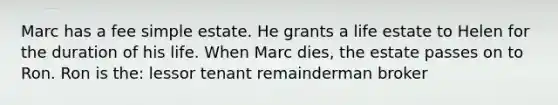 Marc has a fee simple estate. He grants a life estate to Helen for the duration of his life. When Marc dies, the estate passes on to Ron. Ron is the: lessor tenant remainderman broker