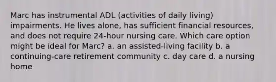 Marc has instrumental ADL (activities of daily living) impairments. He lives alone, has sufficient financial resources, and does not require 24-hour nursing care. Which care option might be ideal for Marc? a. an assisted-living facility b. a continuing-care retirement community c. day care d. a nursing home