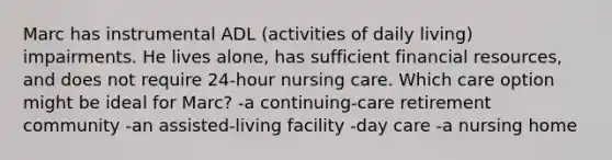 Marc has instrumental ADL (activities of daily living) impairments. He lives alone, has sufficient financial resources, and does not require 24-hour nursing care. Which care option might be ideal for Marc? -a continuing-care retirement community -an assisted-living facility -day care -a nursing home