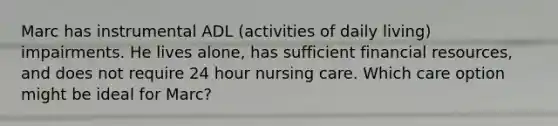 Marc has instrumental ADL (activities of daily living) impairments. He lives alone, has sufficient financial resources, and does not require 24 hour nursing care. Which care option might be ideal for Marc?