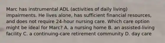 Marc has instrumental ADL (activities of daily living) impairments. He lives alone, has sufficient financial resources, and does not require 24-hour nursing care. Which care option might be ideal for Marc? A. a nursing home B. an assisted-living facility C. a continuing-care retirement community D. day care