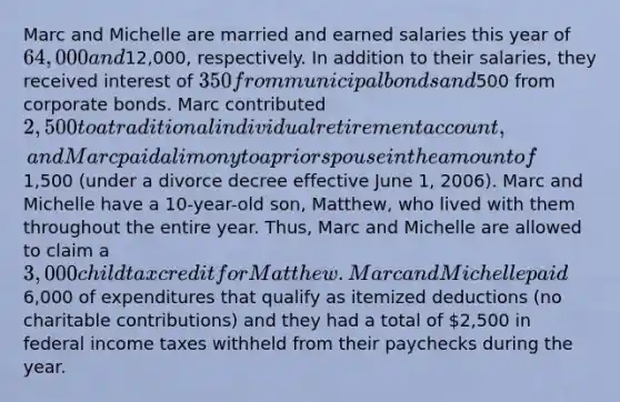 Marc and Michelle are married and earned salaries this year of 64,000 and12,000, respectively. In addition to their salaries, they received interest of 350 from municipal bonds and500 from corporate bonds. Marc contributed 2,500 to a traditional individual retirement account, and Marc paid alimony to a prior spouse in the amount of1,500 (under a divorce decree effective June 1, 2006). Marc and Michelle have a 10-year-old son, Matthew, who lived with them throughout the entire year. Thus, Marc and Michelle are allowed to claim a 3,000 child tax credit for Matthew. Marc and Michelle paid6,000 of expenditures that qualify as itemized deductions (no charitable contributions) and they had a total of 2,500 in federal income taxes withheld from their paychecks during the year.