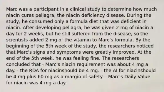 Marc was a participant in a clinical study to determine how much niacin cures pellagra, the niacin deficiency disease. During the study, he consumed only a formula diet that was deficient in niacin. After developing pellagra, he was given 2 mg of niacin a day for 2 weeks, but he still suffered from the disease, so the scientists added 2 mg of the vitamin to Marc's formula. By the beginning of the 5th week of the study, the researchers noticed that Marc's signs and symptoms were greatly improved. At the end of the 5th week, he was feeling fine. The researchers concluded that - Marc's niacin requirement was about 4 mg a day. - the RDA for niacinshould be 4 mg. - the AI for niacinshould be 4 mg plus 60 mg as a margin of safety. - Marc's Daily Value for niacin was 4 mg a day.