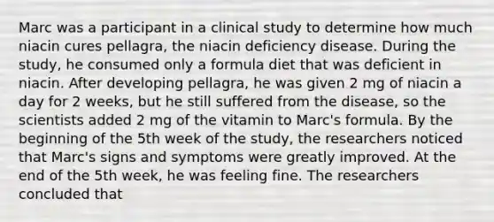 Marc was a participant in a clinical study to determine how much niacin cures pellagra, the niacin deficiency disease. During the study, he consumed only a formula diet that was deficient in niacin. After developing pellagra, he was given 2 mg of niacin a day for 2 weeks, but he still suffered from the disease, so the scientists added 2 mg of the vitamin to Marc's formula. By the beginning of the 5th week of the study, the researchers noticed that Marc's signs and symptoms were greatly improved. At the end of the 5th week, he was feeling fine. The researchers concluded that