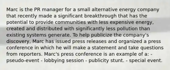 Marc is the PR manager for a small alternative energy company that recently made a significant breakthrough that has the potential to provide communities with less expensive energy, created and distributed with significantly less pollution than existing systems generate. To help publicize the company's discovery, Marc has issued press releases and organized a press conference in which he will make a statement and take questions from reporters. Marc's press conference is an example of a: - pseudo-event - lobbying session - publicity stunt. - special event.
