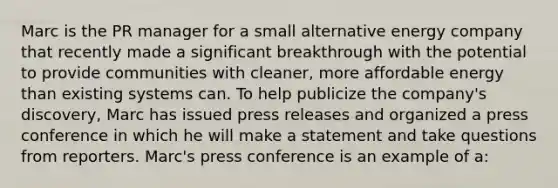 Marc is the PR manager for a small alternative energy company that recently made a significant breakthrough with the potential to provide communities with cleaner, more affordable energy than existing systems can. To help publicize the company's discovery, Marc has issued press releases and organized a press conference in which he will make a statement and take questions from reporters. Marc's press conference is an example of a: