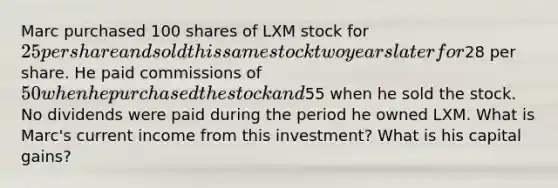 Marc purchased 100 shares of LXM stock for 25 per share and sold this same stock two years later for28 per share. He paid commissions of 50 when he purchased the stock and55 when he sold the stock. No dividends were paid during the period he owned LXM. What is Marc's current income from this investment? What is his capital gains?