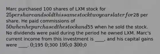 Marc purchased 100 shares of LXM stock for 25 per share and sold this same stock two years later for28 per share. He paid commissions of 50 when he purchased the stock and55 when he sold the stock. No dividends were paid during the period he owned LXM. Marc's current income from this investment is ____, and his capital gains were ____. 0;195 0;300 195;0 300;0