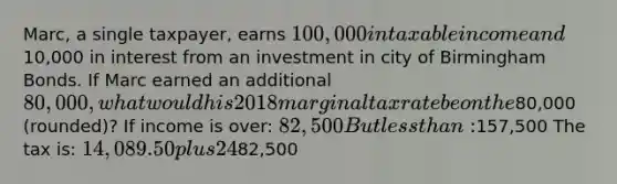 Marc, a single taxpayer, earns 100,000 in taxable income and10,000 in interest from an investment in city of Birmingham Bonds. If Marc earned an additional 80,000, what would his 2018 marginal tax rate be on the80,000 (rounded)? If income is over: 82,500 But less than:157,500 The tax is: 14,089.50 plus 24% of the excess over82,500