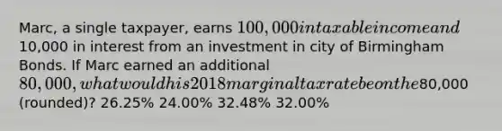 Marc, a single taxpayer, earns 100,000 in taxable income and10,000 in interest from an investment in city of Birmingham Bonds. If Marc earned an additional 80,000, what would his 2018 marginal tax rate be on the80,000 (rounded)? 26.25% 24.00% 32.48% 32.00%