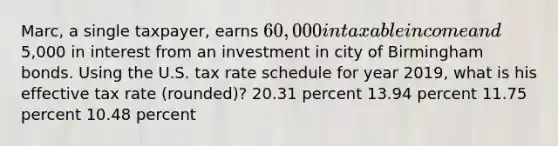 Marc, a single taxpayer, earns 60,000 in taxable income and5,000 in interest from an investment in city of Birmingham bonds. Using the U.S. tax rate schedule for year 2019, what is his effective tax rate (rounded)? 20.31 percent 13.94 percent 11.75 percent 10.48 percent