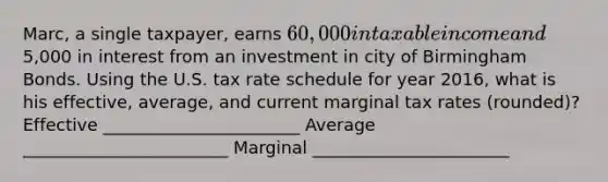 Marc, a single taxpayer, earns 60,000 in taxable income and5,000 in interest from an investment in city of Birmingham Bonds. Using the U.S. tax rate schedule for year 2016, what is his effective, average, and current marginal tax rates (rounded)? Effective _______________________ Average ________________________ Marginal _______________________