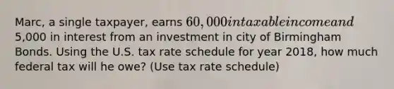 Marc, a single taxpayer, earns 60,000 in taxable income and5,000 in interest from an investment in city of Birmingham Bonds. Using the U.S. tax rate schedule for year 2018, how much federal tax will he owe? (Use tax rate schedule)