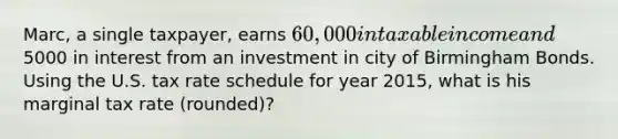 Marc, a single taxpayer, earns 60,000 in taxable income and5000 in interest from an investment in city of Birmingham Bonds. Using the U.S. tax rate schedule for year 2015, what is his marginal tax rate (rounded)?