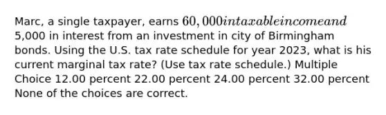 Marc, a single taxpayer, earns 60,000 in taxable income and5,000 in interest from an investment in city of Birmingham bonds. Using the U.S. tax rate schedule for year 2023, what is his current marginal tax rate? (Use tax rate schedule.) Multiple Choice 12.00 percent 22.00 percent 24.00 percent 32.00 percent None of the choices are correct.