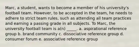 Marc, a student, wants to become a member of his university's football team. However, to be accepted in the team, he needs to adhere to strict team rules, such as attending all team practices and earning a passing grade in all subjects. To Marc, the university football team is a(n) _____. a. aspirational reference group b. brand community c. dissociative reference group d. consumer forum e. associative reference group