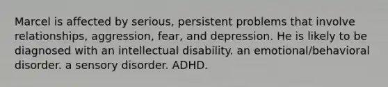 Marcel is affected by serious, persistent problems that involve relationships, aggression, fear, and depression. He is likely to be diagnosed with an intellectual disability. an emotional/behavioral disorder. a sensory disorder. ADHD.