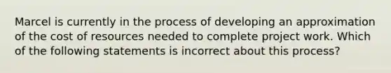 Marcel is currently in the process of developing an approximation of the cost of resources needed to complete project work. Which of the following statements is incorrect about this process?