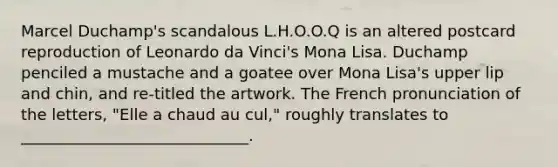 Marcel Duchamp's scandalous L.H.O.O.Q is an altered postcard reproduction of Leonardo da Vinci's Mona Lisa. Duchamp penciled a mustache and a goatee over Mona Lisa's upper lip and chin, and re-titled the artwork. The French pronunciation of the letters, "Elle a chaud au cul," roughly translates to _____________________________.