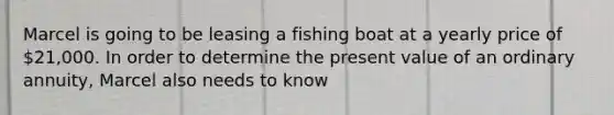 Marcel is going to be leasing a fishing boat at a yearly price of 21,000. In order to determine the present value of an ordinary annuity, Marcel also needs to know