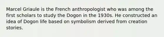 Marcel Griaule is the French anthropologist who was among the first scholars to study the Dogon in the 1930s. He constructed an idea of Dogon life based on symbolism derived from creation stories.